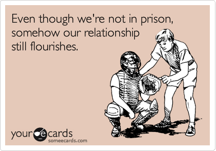 Even though we're not in prison, somehow our relationship
still flourishes.