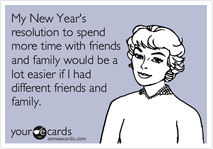 My New Year's
resolution to spend
more time with friends
and family would be a
lot easier if I had
different friends and
family.