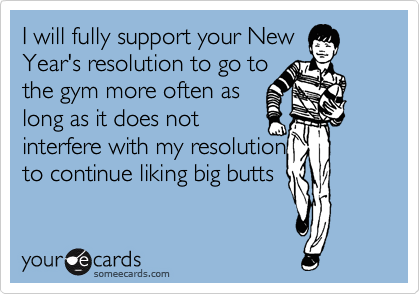 I will fully support your New
Year's resolution to go to
the gym more often as
long as it does not
interfere with my resolution
to continue liking big butts
