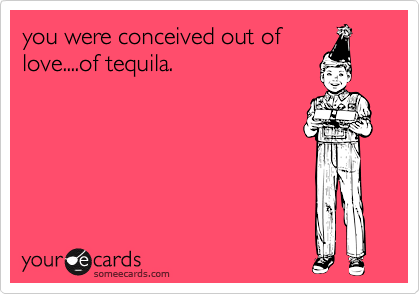 you were conceived out of
love....of tequila.
