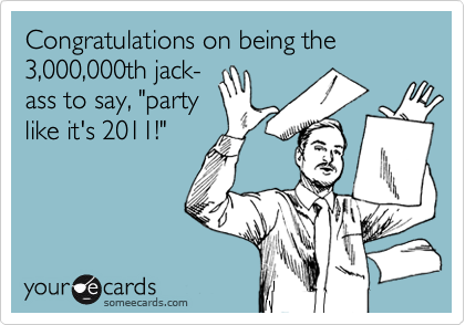 Congratulations on being the 
3,000,000th jack-
ass to say, "party
like it's 2011!"