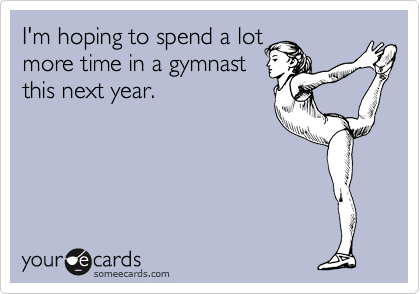 I'm hoping to spend a lot
more time in a gymnast
this next year.