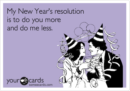 My New Year's resolution 
is to do you more 
and do me less.