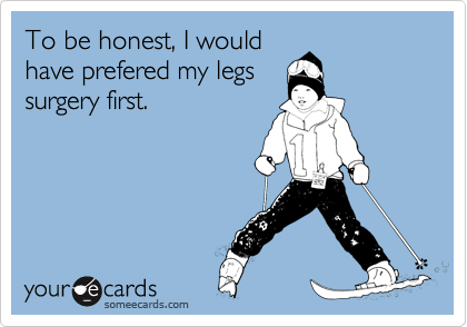To be honest, I would
have prefered my legs
surgery first.