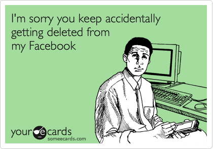 I'm sorry you keep accidentally getting deleted from
my Facebook