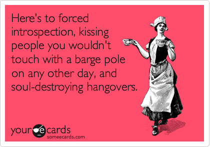 Here's to forced
introspection, kissing
people you wouldn't
touch with a barge pole
on any other day, and
soul-destroying hangovers.