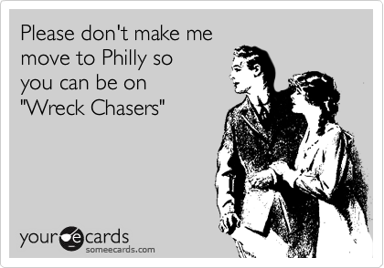 Please don't make me
move to Philly so 
you can be on
"Wreck Chasers"