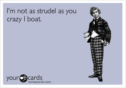 I'm not as strudel as you
crazy I boat.