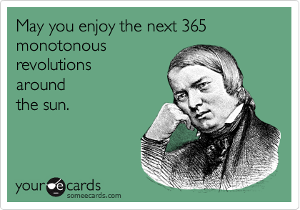 May you enjoy the next 365 monotonous 
revolutions
around
the sun.