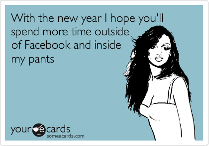 With the new year I hope you'll spend more time outside
of Facebook and inside
my pants