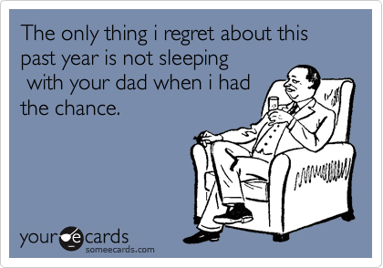 The only thing i regret about this past year is not sleeping
 with your dad when i had
the chance.