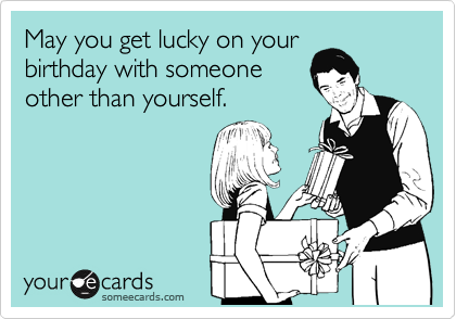 May you get lucky on your
birthday with someone
other than yourself.