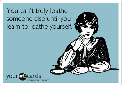 You can't truly loathe
someone else until you
learn to loathe yourself.