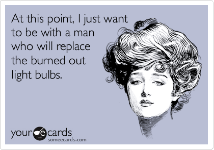At this point, I just want
to be with a man
who will replace
the burned out
light bulbs.