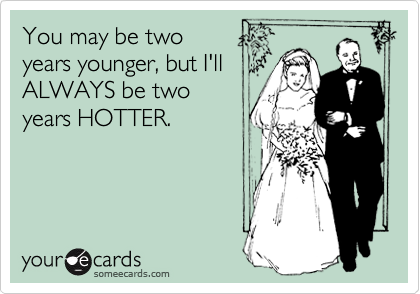 You may be two
years younger, but I'll
ALWAYS be two
years HOTTER.