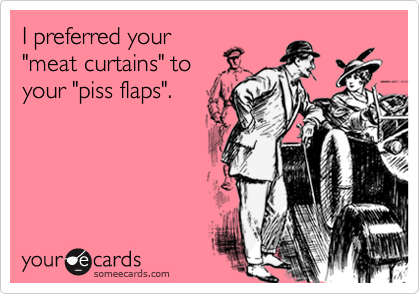 I preferred your
"meat curtains" to
your "piss flaps".