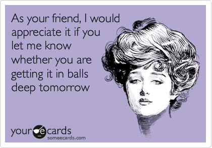 As your friend, I would 
appreciate it if you
let me know
whether you are
getting it in balls
deep tomorrow