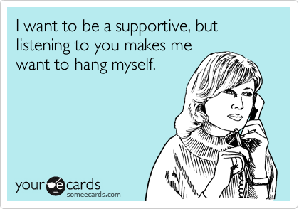 I want to be a supportive, but listening to you makes me
want to hang myself.