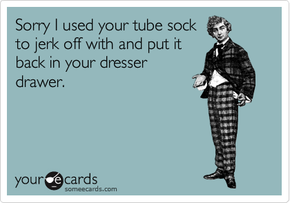 Sorry I used your tube sock
to jerk off with and put it
back in your dresser
drawer.