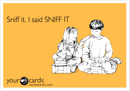
Sniff it. I said SNIFF IT