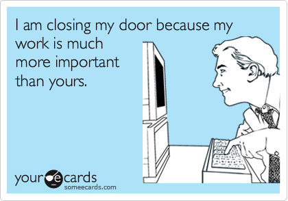 I am closing my door because my work is much
more important
than yours.
