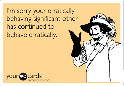 I'm sorry your erratically
behaving significant other
has continued to
behave erratically.