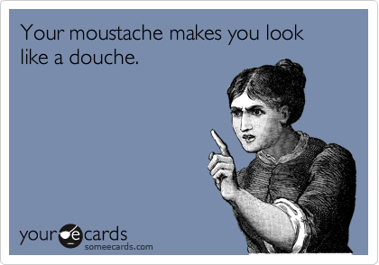 Your moustache makes you look like a douche.