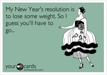My New Year's resolution is
to lose some weight. So I
guess you'll have to
go... 