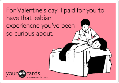 For Valentine's day, I paid for you to have that lesbian
experiencne you've been
so curious about.