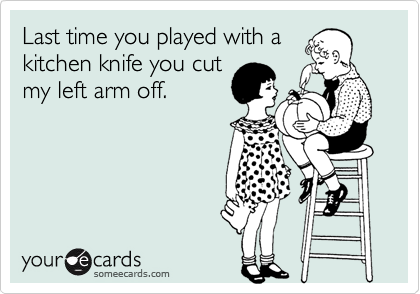 Last time you played with a
kitchen knife you cut
my left arm off.