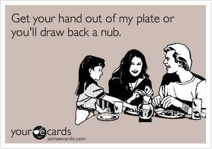 Get your hand out of my plate or you'll draw back a nub.
