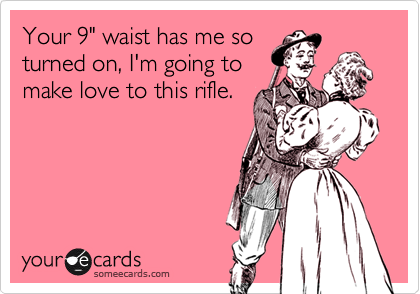 Your 9" waist has me so
turned on, I'm going to
make love to this rifle.