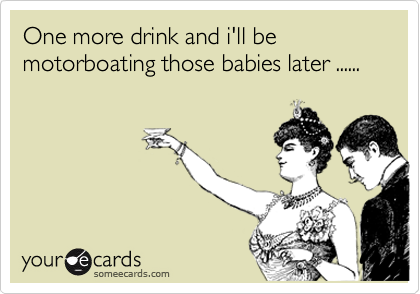 One more drink and i'll be motorboating those babies later ......