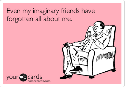 Even my imaginary friends have forgotten all about me.