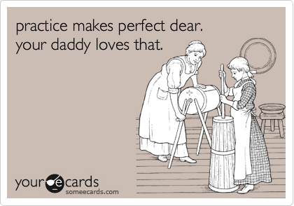 practice makes perfect dear.
your daddy loves that.