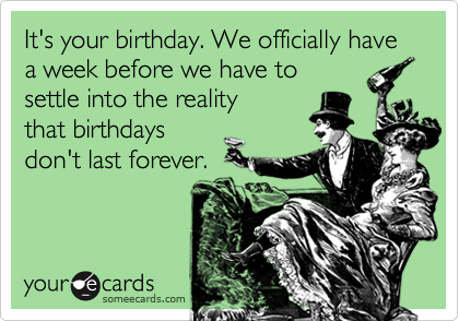 It's your birthday. We officially have a week before we have to
settle into the reality
that birthdays
don't last forever.