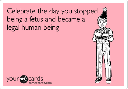 Celebrate the day you stopped
being a fetus and became a
legal human being