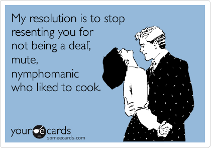 My resolution is to stop
resenting you for
not being a deaf,
mute,
nymphomanic
who liked to cook.