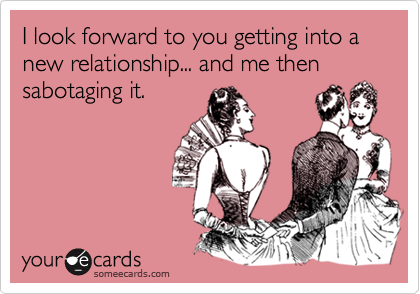 I look forward to you getting into a new relationship... and me then sabotaging it.