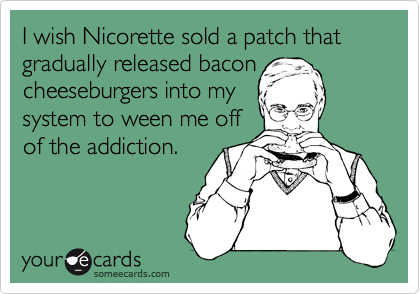 I wish Nicorette sold a patch that   gradually released bacon
cheeseburgers into my
system to ween me off
of the addiction.