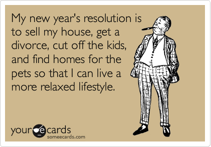 My new year's resolution is
to sell my house, get a
divorce, cut off the kids,
and find homes for the
pets so that I can live a
more relaxed lifestyle.