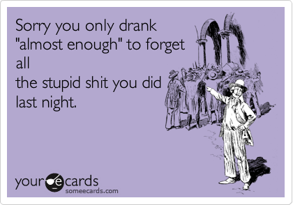 Sorry you only drank
"almost enough" to forget
all
the stupid shit you did
last night.