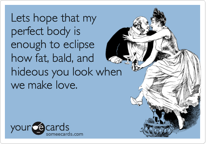 Lets hope that my
perfect body is
enough to eclipse
how fat, bald, and
hideous you look when
we make love.