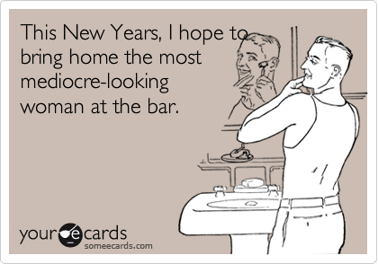 This New Years, I hope to
bring home the most
mediocre-looking
woman at the bar.