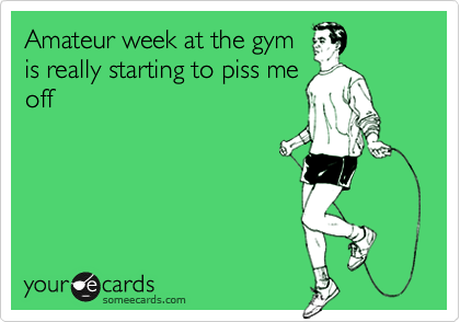 Amateur week at the gym
is really starting to piss me
off