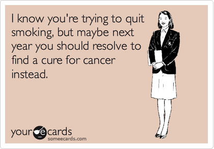 I know you're trying to quit
smoking, but maybe next
year you should resolve to
find a cure for cancer
instead. 