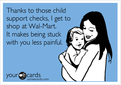 Thanks to those child
support checks, I get to
shop at Wal-Mart.
It makes being stuck
with you less painful.
