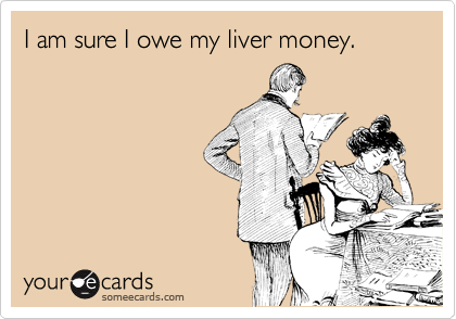 I am sure I owe my liver money.
