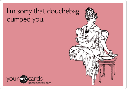 I'm sorry that douchebag
dumped you.