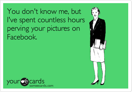 You don't know me, but
I've spent countless hours
perving your pictures on
Facebook.